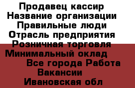 Продавец-кассир › Название организации ­ Правильные люди › Отрасль предприятия ­ Розничная торговля › Минимальный оклад ­ 29 000 - Все города Работа » Вакансии   . Ивановская обл.